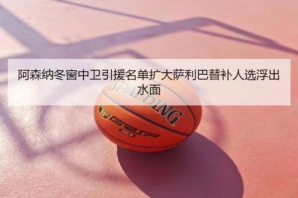 阿森纳冬窗中卫引援名单扩大萨利巴替补人选浮出水面