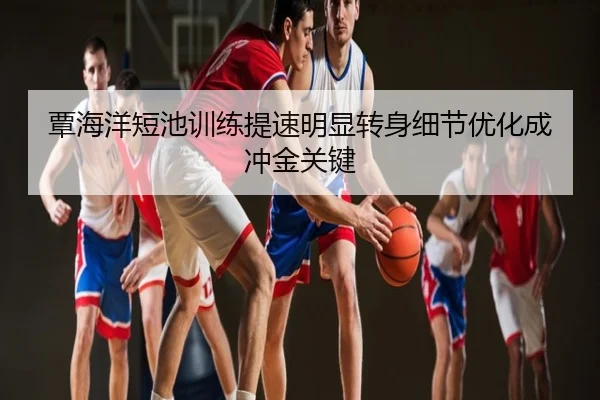 覃海洋短池训练提速明显转身细节优化成冲金关键