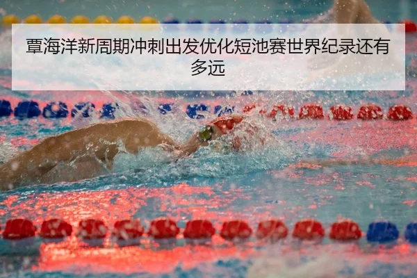 覃海洋新周期冲刺出发优化短池赛世界纪录还有多远